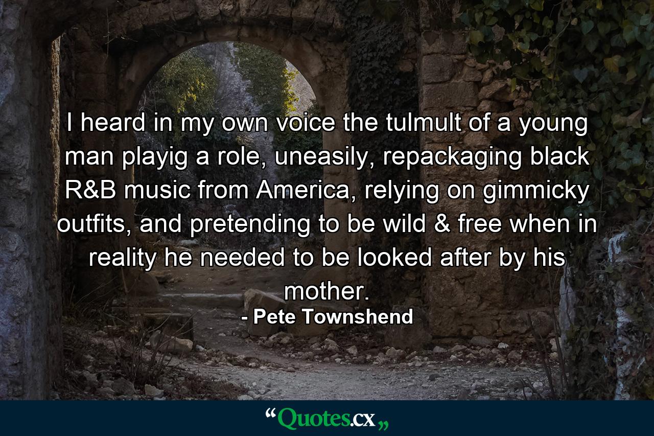 I heard in my own voice the tulmult of a young man playig a role, uneasily, repackaging black R&B music from America, relying on gimmicky outfits, and pretending to be wild & free when in reality he needed to be looked after by his mother. - Quote by Pete Townshend