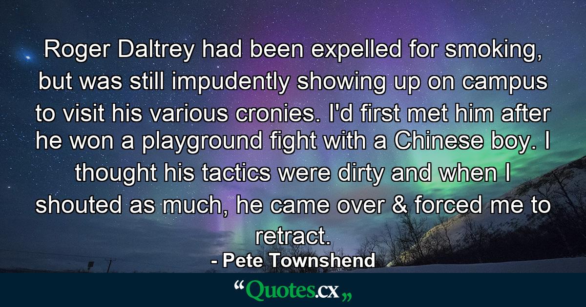 Roger Daltrey had been expelled for smoking, but was still impudently showing up on campus to visit his various cronies. I'd first met him after he won a playground fight with a Chinese boy. I thought his tactics were dirty and when I shouted as much, he came over & forced me to retract. - Quote by Pete Townshend