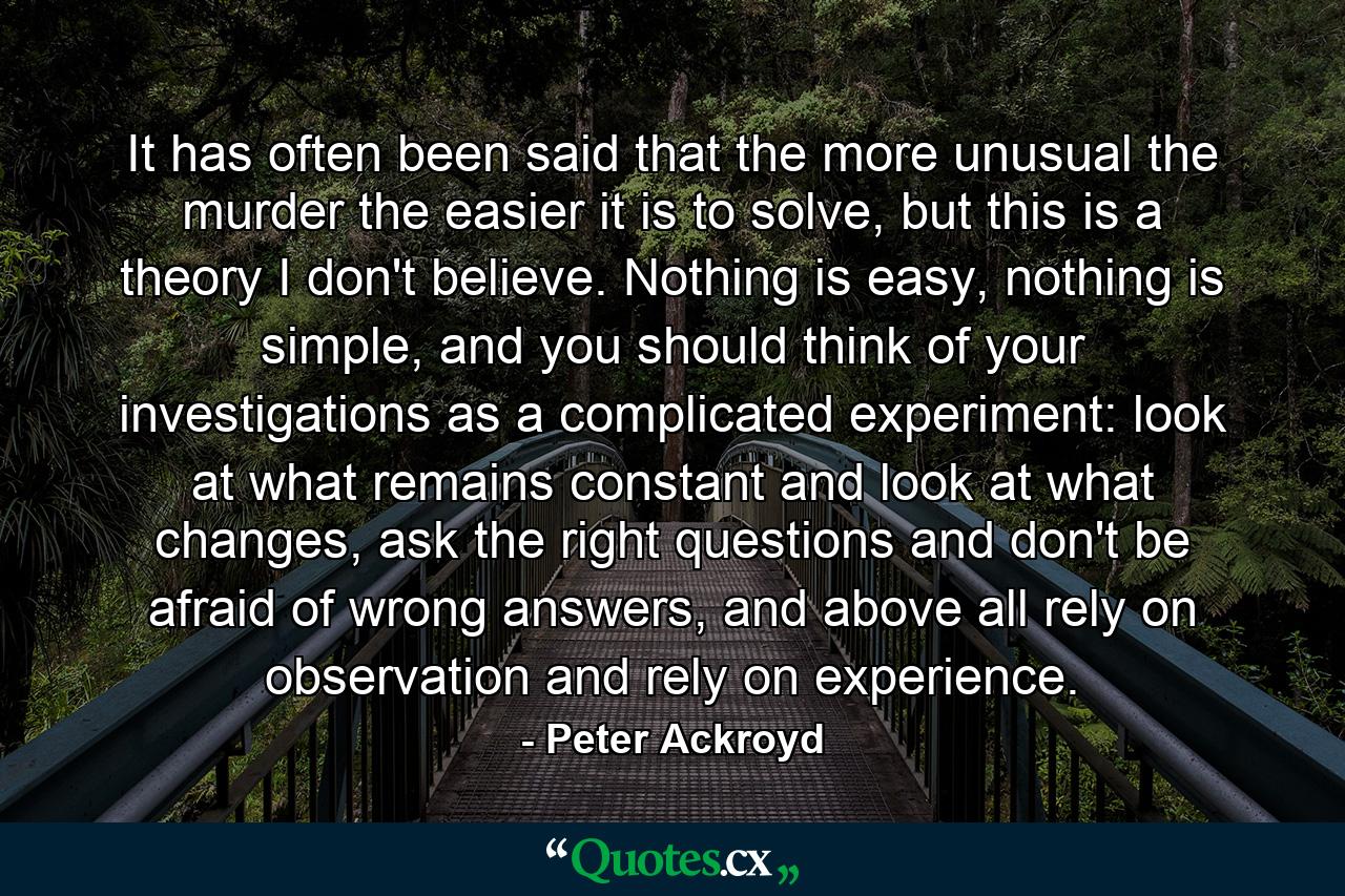 It has often been said that the more unusual the murder the easier it is to solve, but this is a theory I don't believe. Nothing is easy, nothing is simple, and you should think of your investigations as a complicated experiment: look at what remains constant and look at what changes, ask the right questions and don't be afraid of wrong answers, and above all rely on observation and rely on experience. - Quote by Peter Ackroyd