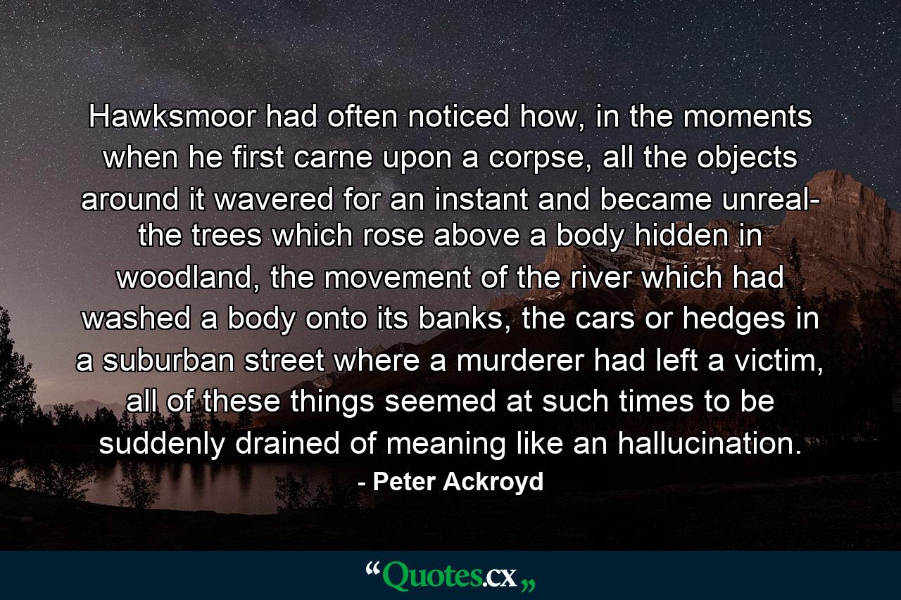 Hawksmoor had often noticed how, in the moments when he first carne upon a corpse, all the objects around it wavered for an instant and became unreal- the trees which rose above a body hidden in woodland, the movement of the river which had washed a body onto its banks, the cars or hedges in a suburban street where a murderer had left a victim, all of these things seemed at such times to be suddenly drained of meaning like an hallucination. - Quote by Peter Ackroyd