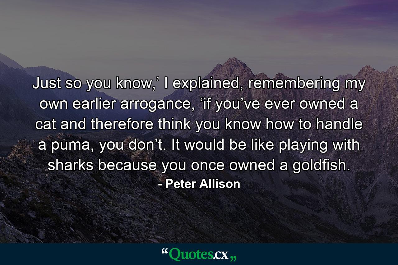 Just so you know,’ I explained, remembering my own earlier arrogance, ‘if you’ve ever owned a cat and therefore think you know how to handle a puma, you don’t. It would be like playing with sharks because you once owned a goldfish. - Quote by Peter Allison