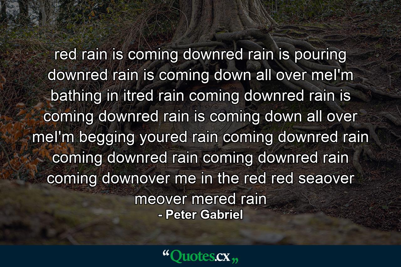 red rain is coming downred rain is pouring downred rain is coming down all over meI'm bathing in itred rain coming downred rain is coming downred rain is coming down all over meI'm begging youred rain coming downred rain coming downred rain coming downred rain coming downover me in the red red seaover meover mered rain - Quote by Peter Gabriel