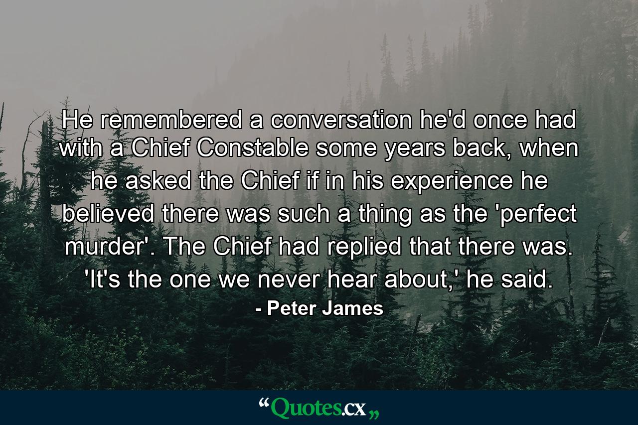 He remembered a conversation he'd once had with a Chief Constable some years back, when he asked the Chief if in his experience he believed there was such a thing as the 'perfect murder'. The Chief had replied that there was. 'It's the one we never hear about,' he said. - Quote by Peter James