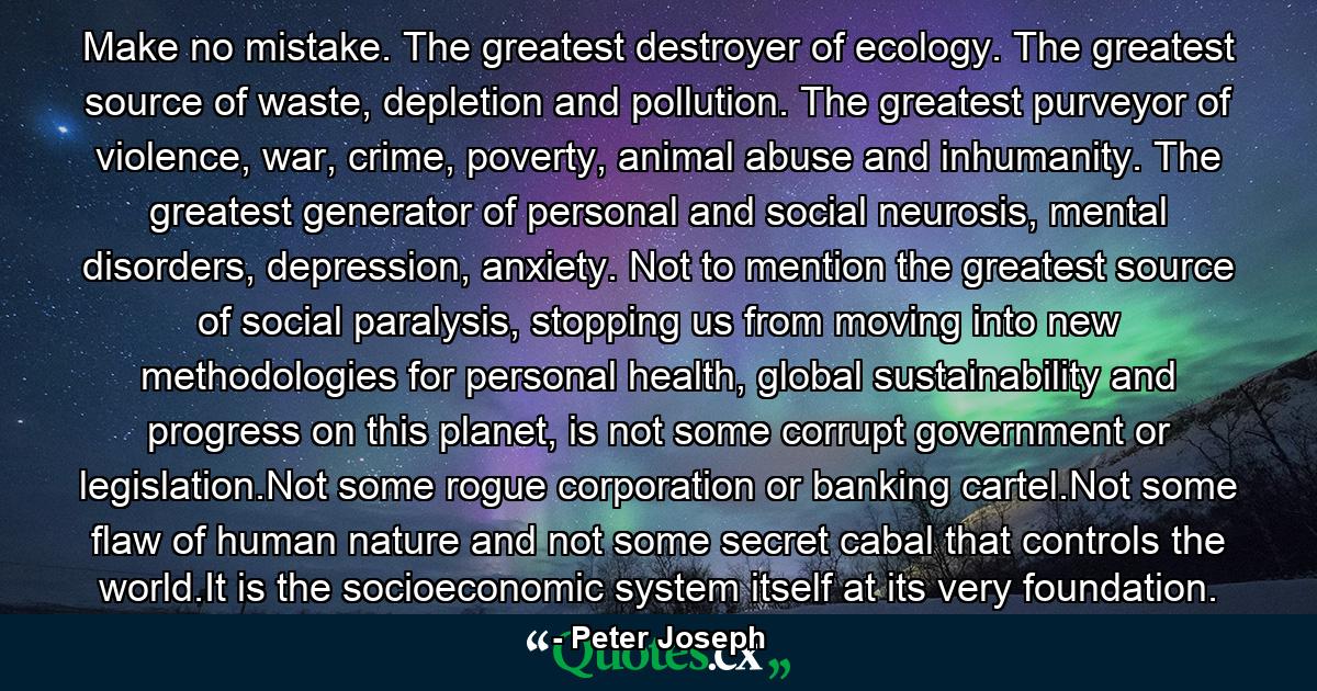 Make no mistake. The greatest destroyer of ecology. The greatest source of waste, depletion and pollution. The greatest purveyor of violence, war, crime, poverty, animal abuse and inhumanity. The greatest generator of personal and social neurosis, mental disorders, depression, anxiety. Not to mention the greatest source of social paralysis, stopping us from moving into new methodologies for personal health, global sustainability and progress on this planet, is not some corrupt government or legislation.Not some rogue corporation or banking cartel.Not some flaw of human nature and not some secret cabal that controls the world.It is the socioeconomic system itself at its very foundation. - Quote by Peter Joseph