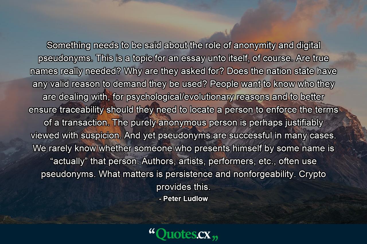 Something needs to be said about the role of anonymity and digital pseudonyms. This is a topic for an essay unto itself, of course. Are true names really needed? Why are they asked for? Does the nation state have any valid reason to demand they be used? People want to know who they are dealing with, for psychological/evolutionary reasons and to better ensure traceability should they need to locate a person to enforce the terms of a transaction. The purely anonymous person is perhaps justifiably viewed with suspicion. And yet pseudonyms are successful in many cases. We rarely know whether someone who presents himself by some name is “actually” that person. Authors, artists, performers, etc., often use pseudonyms. What matters is persistence and nonforgeability. Crypto provides this. - Quote by Peter Ludlow