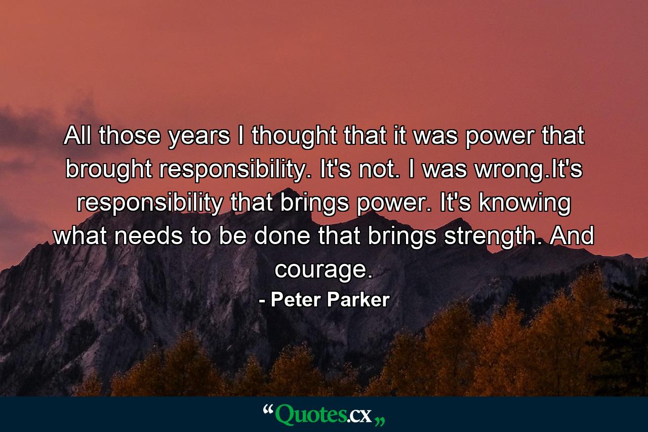 All those years I thought that it was power that brought responsibility. It's not. I was wrong.It's responsibility that brings power. It's knowing what needs to be done that brings strength. And courage. - Quote by Peter Parker