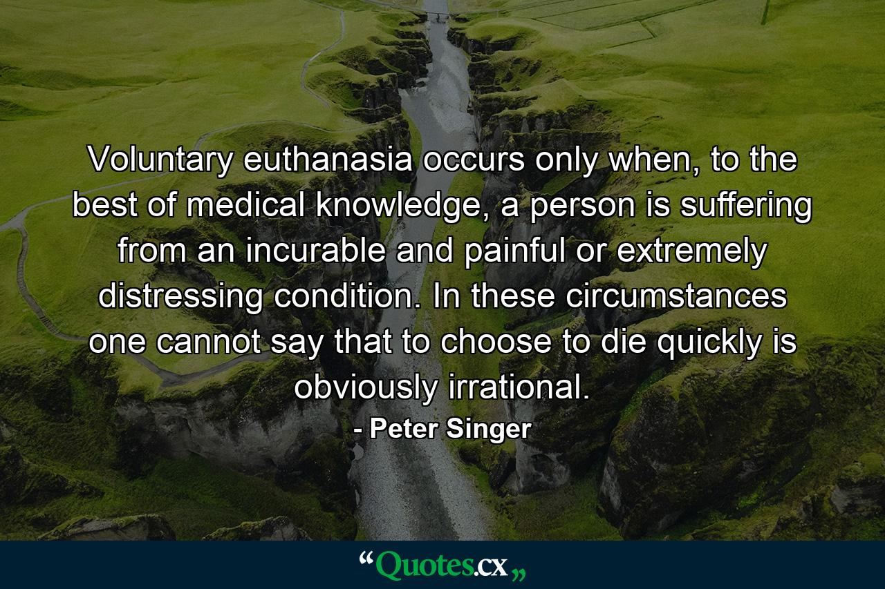 Voluntary euthanasia occurs only when, to the best of medical knowledge, a person is suffering from an incurable and painful or extremely distressing condition. In these circumstances one cannot say that to choose to die quickly is obviously irrational. - Quote by Peter Singer