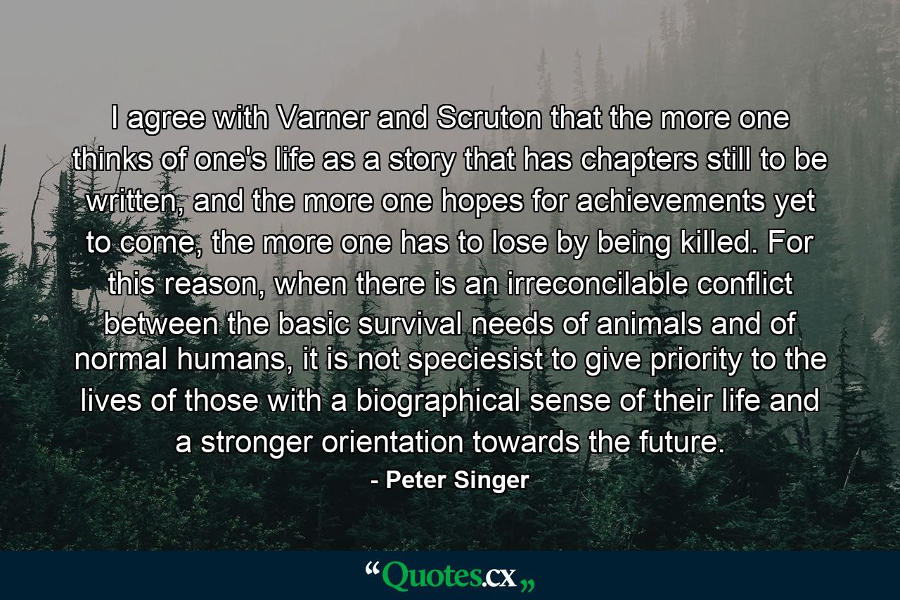 I agree with Varner and Scruton that the more one thinks of one's life as a story that has chapters still to be written, and the more one hopes for achievements yet to come, the more one has to lose by being killed. For this reason, when there is an irreconcilable conflict between the basic survival needs of animals and of normal humans, it is not speciesist to give priority to the lives of those with a biographical sense of their life and a stronger orientation towards the future. - Quote by Peter Singer