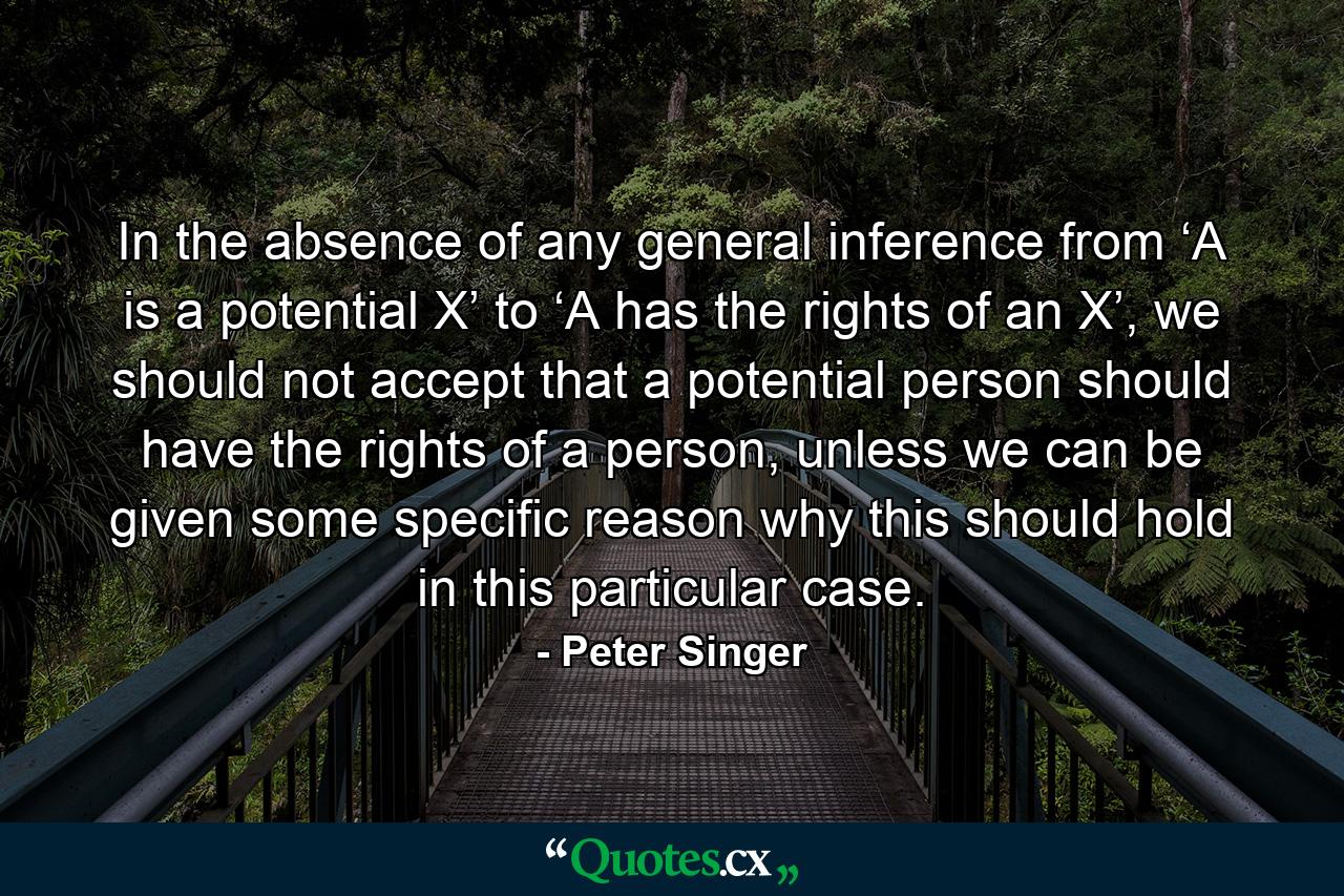 In the absence of any general inference from ‘A is a potential X’ to ‘A has the rights of an X’, we should not accept that a potential person should have the rights of a person, unless we can be given some specific reason why this should hold in this particular case. - Quote by Peter Singer