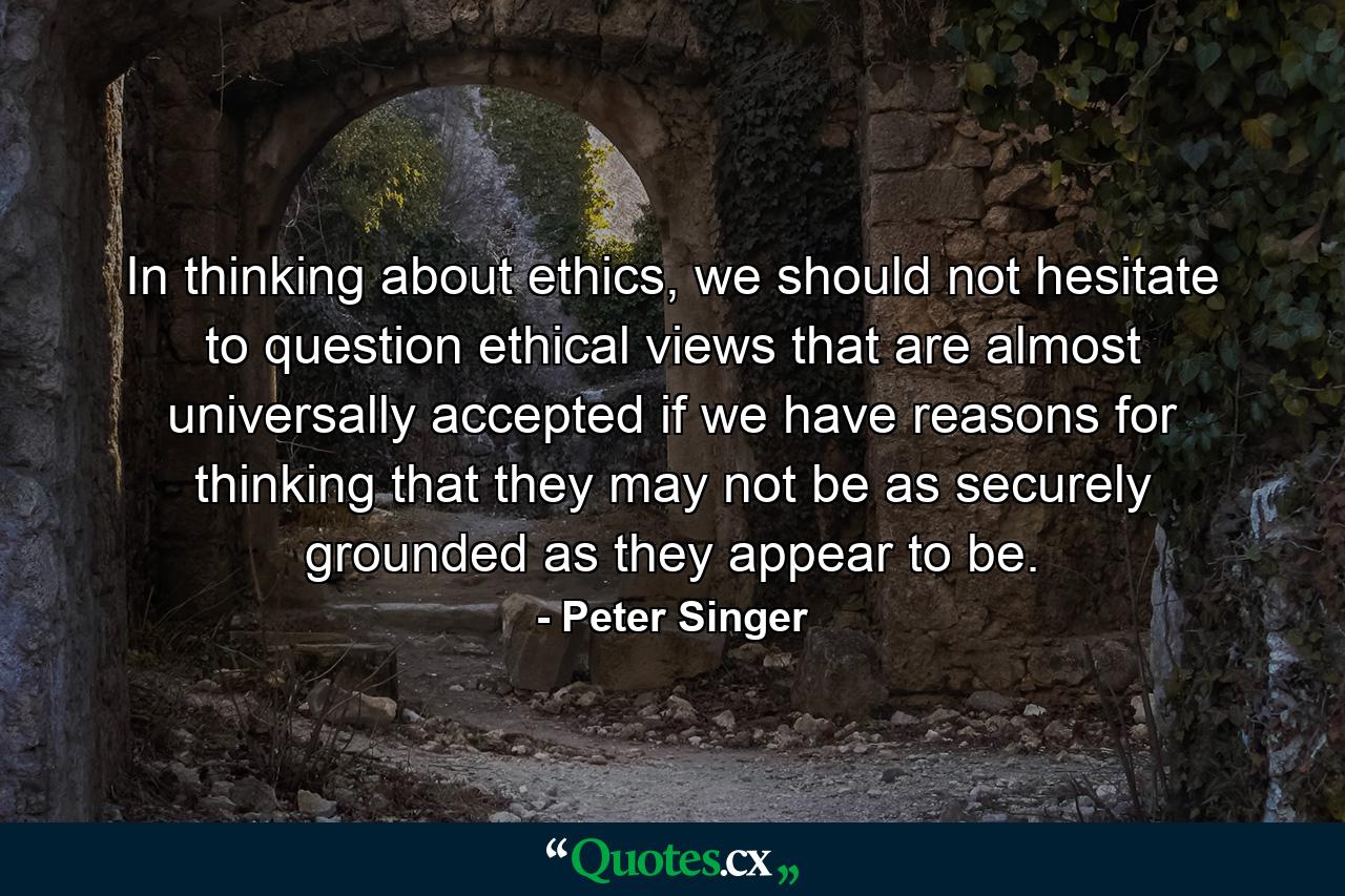 In thinking about ethics, we should not hesitate to question ethical views that are almost universally accepted if we have reasons for thinking that they may not be as securely grounded as they appear to be. - Quote by Peter Singer