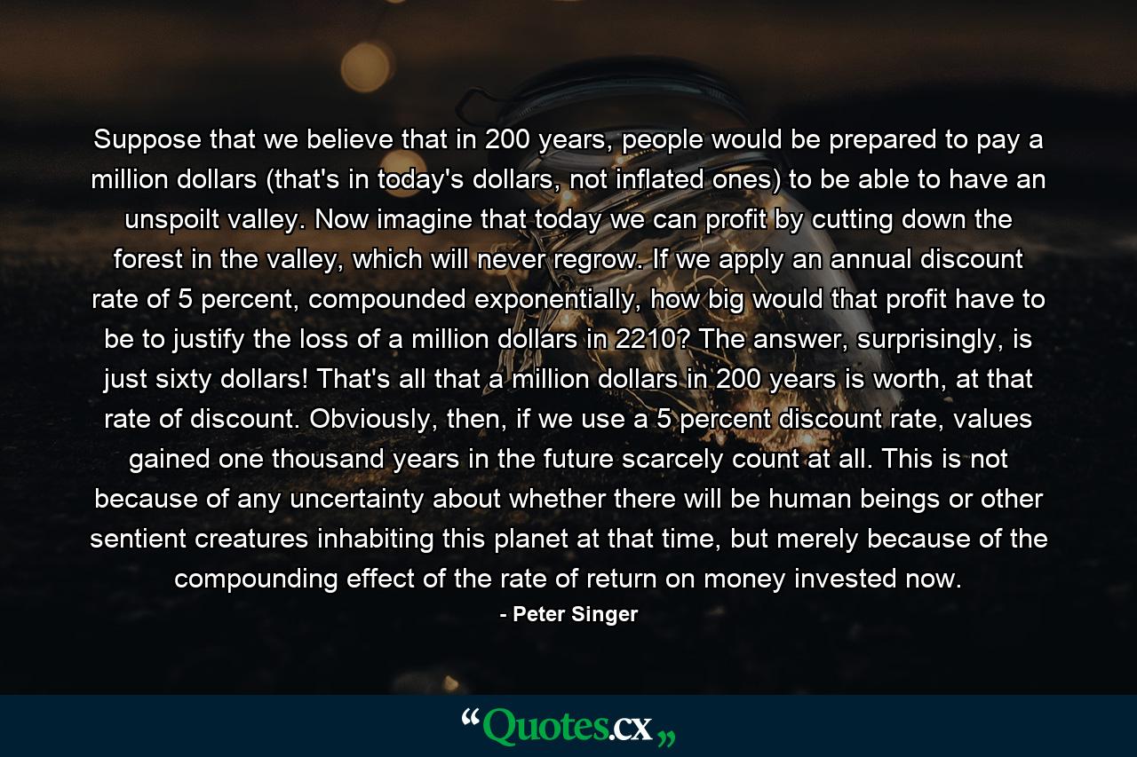 Suppose that we believe that in 200 years, people would be prepared to pay a million dollars (that's in today's dollars, not inflated ones) to be able to have an unspoilt valley. Now imagine that today we can profit by cutting down the forest in the valley, which will never regrow. If we apply an annual discount rate of 5 percent, compounded exponentially, how big would that profit have to be to justify the loss of a million dollars in 2210? The answer, surprisingly, is just sixty dollars! That's all that a million dollars in 200 years is worth, at that rate of discount. Obviously, then, if we use a 5 percent discount rate, values gained one thousand years in the future scarcely count at all. This is not because of any uncertainty about whether there will be human beings or other sentient creatures inhabiting this planet at that time, but merely because of the compounding effect of the rate of return on money invested now. - Quote by Peter Singer