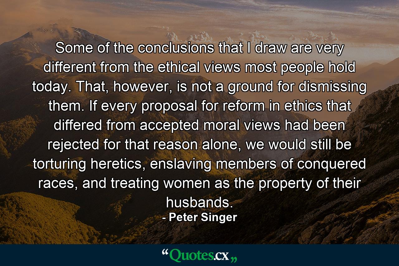 Some of the conclusions that I draw are very different from the ethical views most people hold today. That, however, is not a ground for dismissing them. If every proposal for reform in ethics that differed from accepted moral views had been rejected for that reason alone, we would still be torturing heretics, enslaving members of conquered races, and treating women as the property of their husbands. - Quote by Peter Singer