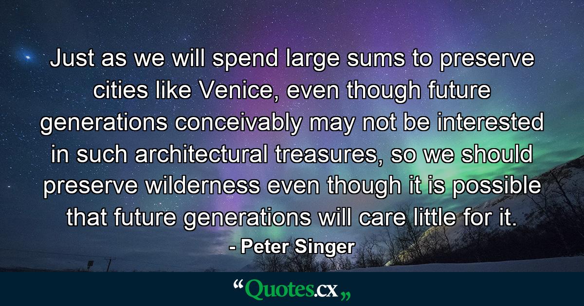 Just as we will spend large sums to preserve cities like Venice, even though future generations conceivably may not be interested in such architectural treasures, so we should preserve wilderness even though it is possible that future generations will care little for it. - Quote by Peter Singer