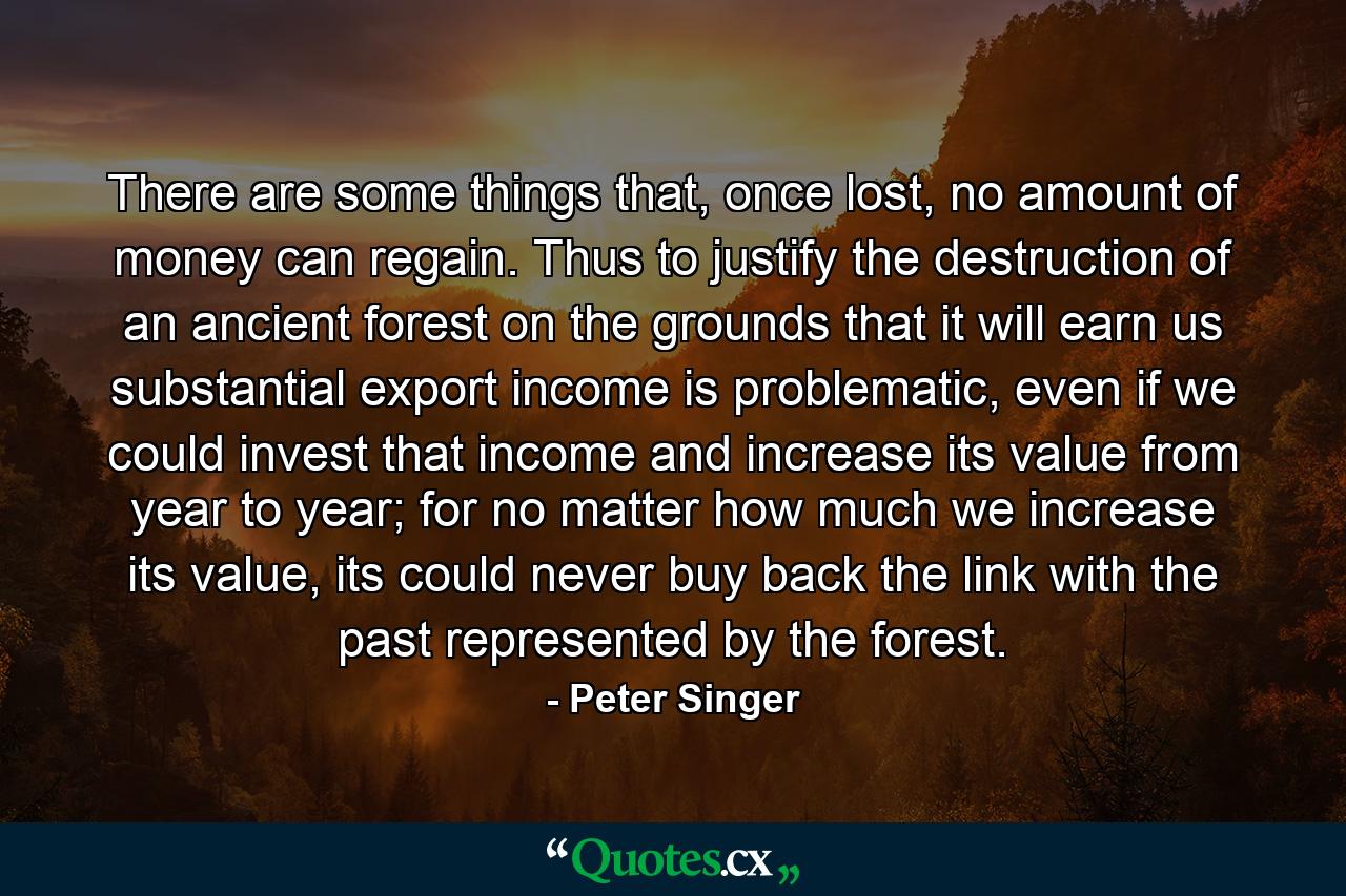 There are some things that, once lost, no amount of money can regain. Thus to justify the destruction of an ancient forest on the grounds that it will earn us substantial export income is problematic, even if we could invest that income and increase its value from year to year; for no matter how much we increase its value, its could never buy back the link with the past represented by the forest. - Quote by Peter Singer