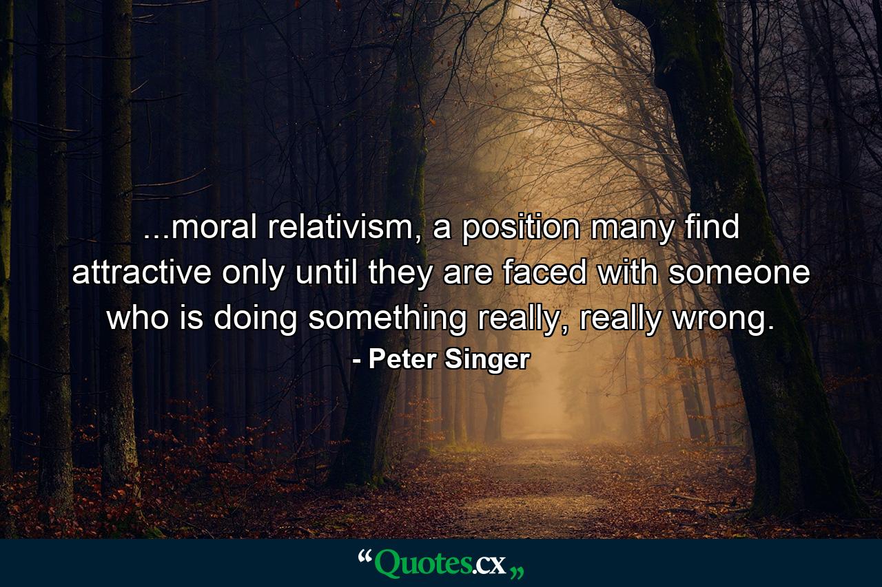 ...moral relativism, a position many find attractive only until they are faced with someone who is doing something really, really wrong. - Quote by Peter Singer