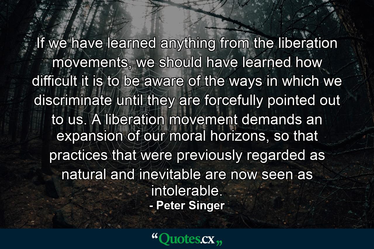 If we have learned anything from the liberation movements, we should have learned how difficult it is to be aware of the ways in which we discriminate until they are forcefully pointed out to us. A liberation movement demands an expansion of our moral horizons, so that practices that were previously regarded as natural and inevitable are now seen as intolerable. - Quote by Peter Singer