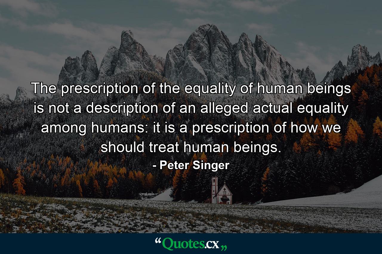 The prescription of the equality of human beings is not a description of an alleged actual equality among humans: it is a prescription of how we should treat human beings. - Quote by Peter Singer