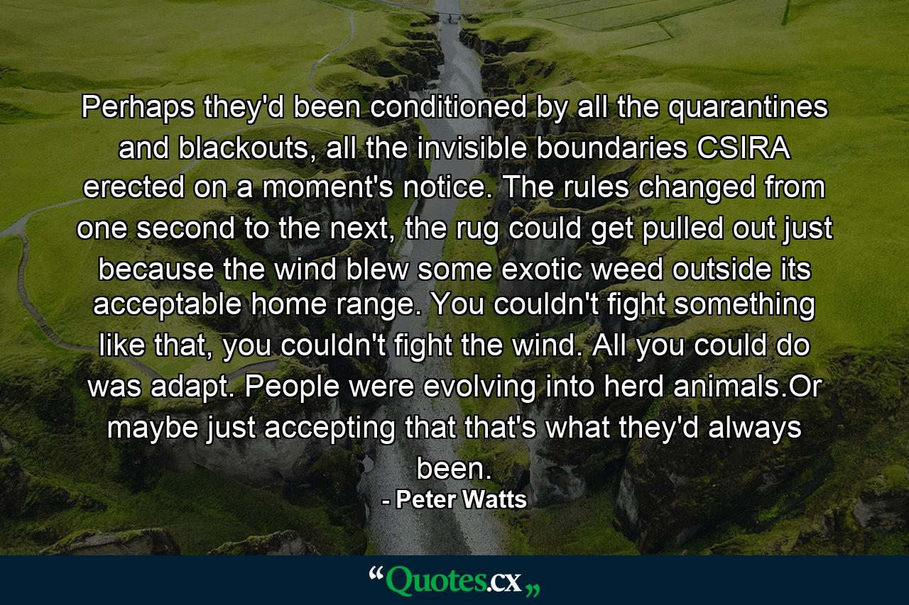 Perhaps they'd been conditioned by all the quarantines and blackouts, all the invisible boundaries CSIRA erected on a moment's notice. The rules changed from one second to the next, the rug could get pulled out just because the wind blew some exotic weed outside its acceptable home range. You couldn't fight something like that, you couldn't fight the wind. All you could do was adapt. People were evolving into herd animals.Or maybe just accepting that that's what they'd always been. - Quote by Peter Watts