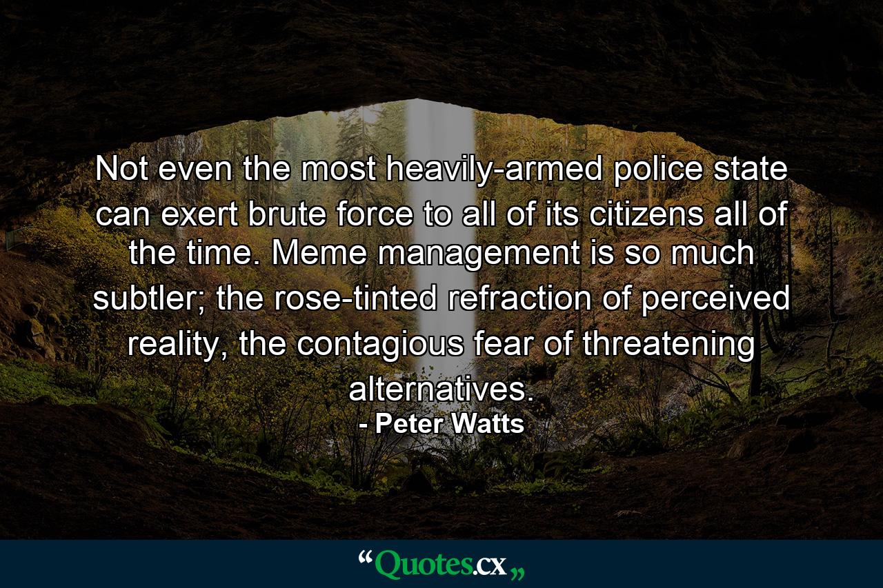 Not even the most heavily-armed police state can exert brute force to all of its citizens all of the time. Meme management is so much subtler; the rose-tinted refraction of perceived reality, the contagious fear of threatening alternatives. - Quote by Peter Watts