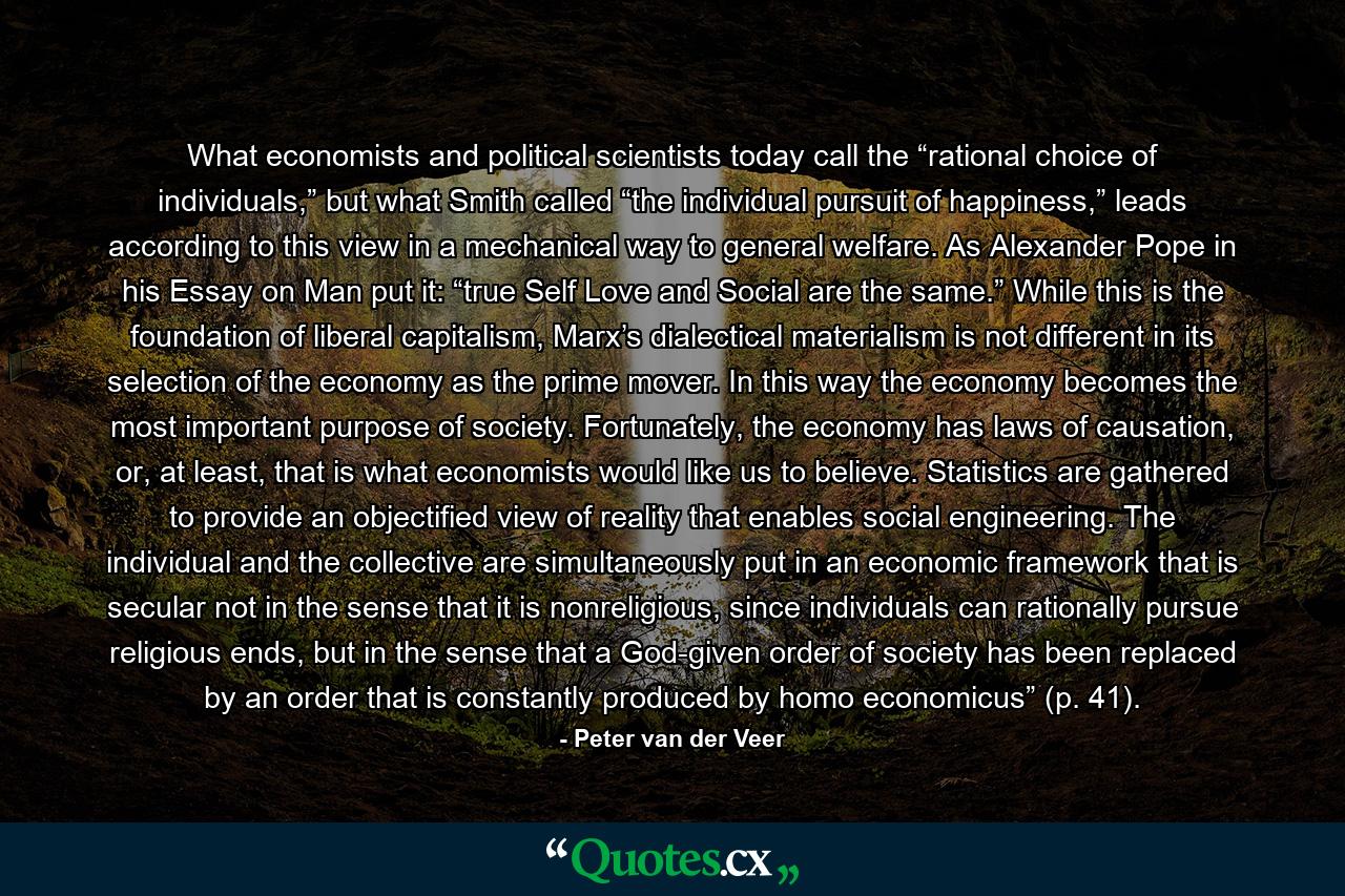 What economists and political scientists today call the “rational choice of individuals,” but what Smith called “the individual pursuit of happiness,” leads according to this view in a mechanical way to general welfare. As Alexander Pope in his Essay on Man put it: “true Self Love and Social are the same.” While this is the foundation of liberal capitalism, Marx’s dialectical materialism is not different in its selection of the economy as the prime mover. In this way the economy becomes the most important purpose of society. Fortunately, the economy has laws of causation, or, at least, that is what economists would like us to believe. Statistics are gathered to provide an objectified view of reality that enables social engineering. The individual and the collective are simultaneously put in an economic framework that is secular not in the sense that it is nonreligious, since individuals can rationally pursue religious ends, but in the sense that a God-given order of society has been replaced by an order that is constantly produced by homo economicus” (p. 41). - Quote by Peter van der Veer