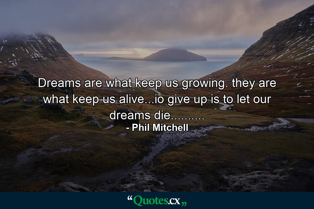 Dreams are what keep us growing. they are what keep us alive...io give up is to let our dreams die.......... - Quote by Phil Mitchell