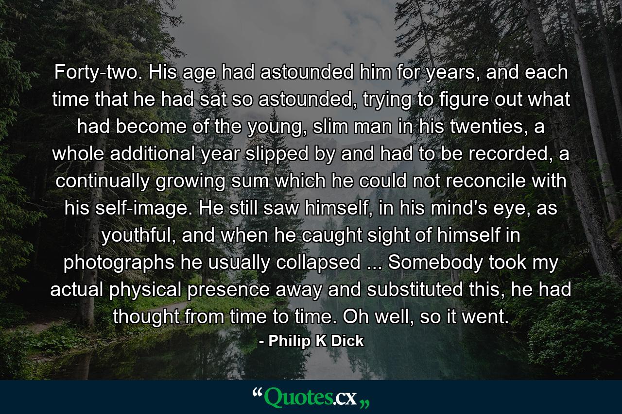 Forty-two. His age had astounded him for years, and each time that he had sat so astounded, trying to figure out what had become of the young, slim man in his twenties, a whole additional year slipped by and had to be recorded, a continually growing sum which he could not reconcile with his self-image. He still saw himself, in his mind's eye, as youthful, and when he caught sight of himself in photographs he usually collapsed ... Somebody took my actual physical presence away and substituted this, he had thought from time to time. Oh well, so it went. - Quote by Philip K Dick