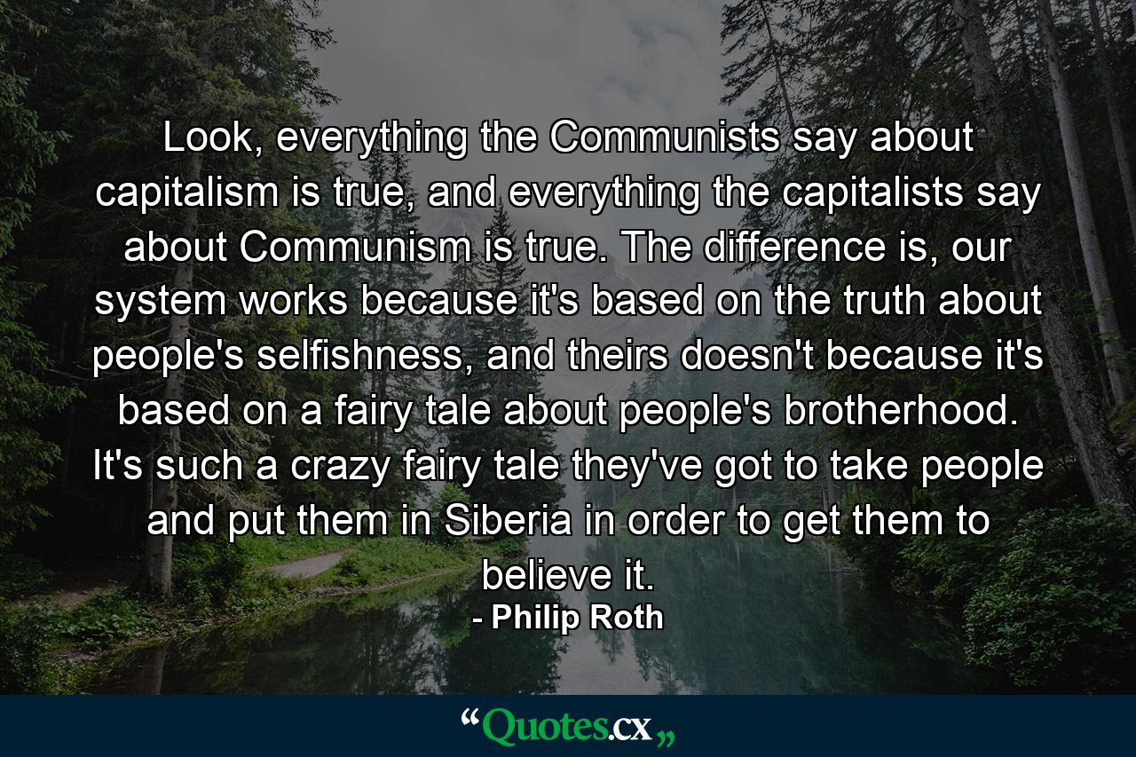 Look, everything the Communists say about capitalism is true, and everything the capitalists say about Communism is true. The difference is, our system works because it's based on the truth about people's selfishness, and theirs doesn't because it's based on a fairy tale about people's brotherhood. It's such a crazy fairy tale they've got to take people and put them in Siberia in order to get them to believe it. - Quote by Philip Roth