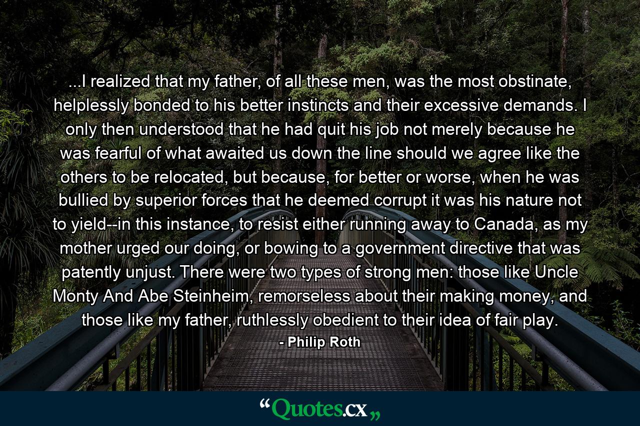 ...I realized that my father, of all these men, was the most obstinate, helplessly bonded to his better instincts and their excessive demands. I only then understood that he had quit his job not merely because he was fearful of what awaited us down the line should we agree like the others to be relocated, but because, for better or worse, when he was bullied by superior forces that he deemed corrupt it was his nature not to yield--in this instance, to resist either running away to Canada, as my mother urged our doing, or bowing to a government directive that was patently unjust. There were two types of strong men: those like Uncle Monty And Abe Steinheim, remorseless about their making money, and those like my father, ruthlessly obedient to their idea of fair play. - Quote by Philip Roth