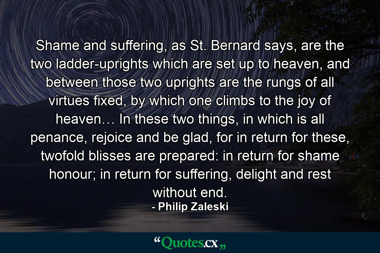 Shame and suffering, as St. Bernard says, are the two ladder-uprights which are set up to heaven, and between those two uprights are the rungs of all virtues fixed, by which one climbs to the joy of heaven… In these two things, in which is all penance, rejoice and be glad, for in return for these, twofold blisses are prepared: in return for shame honour; in return for suffering, delight and rest without end. - Quote by Philip Zaleski