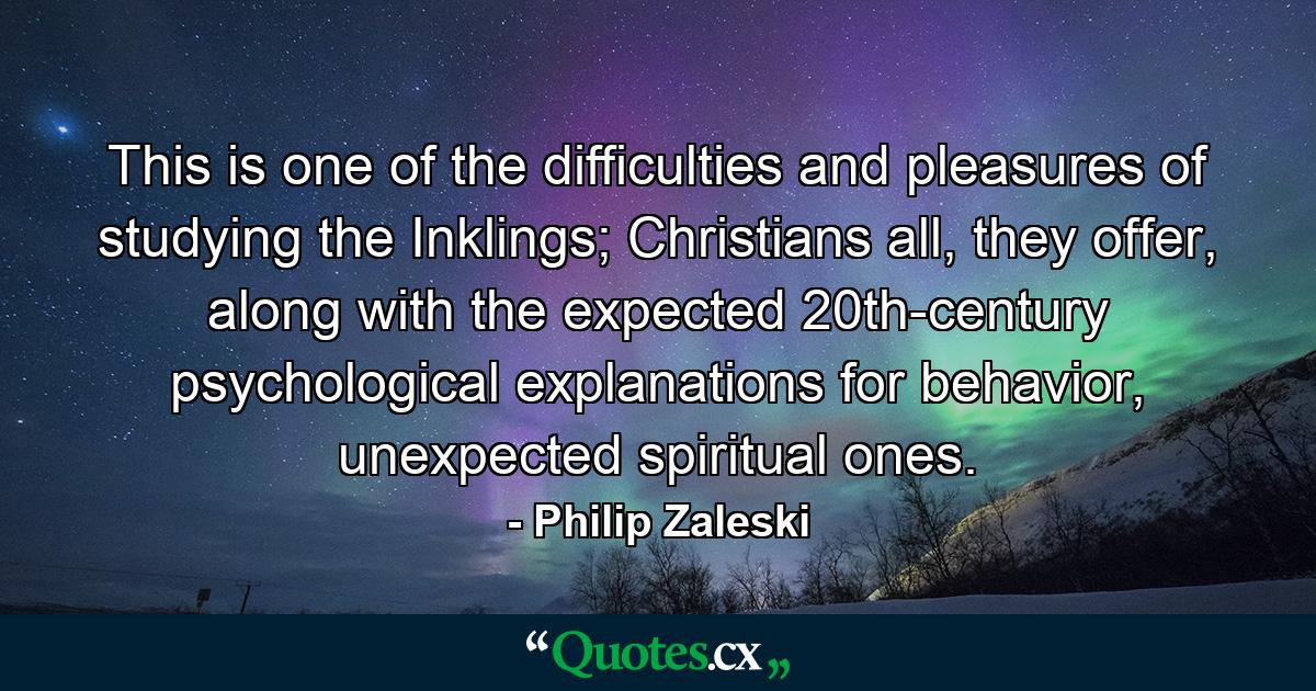 This is one of the difficulties and pleasures of studying the Inklings; Christians all, they offer, along with the expected 20th-century psychological explanations for behavior, unexpected spiritual ones. - Quote by Philip Zaleski