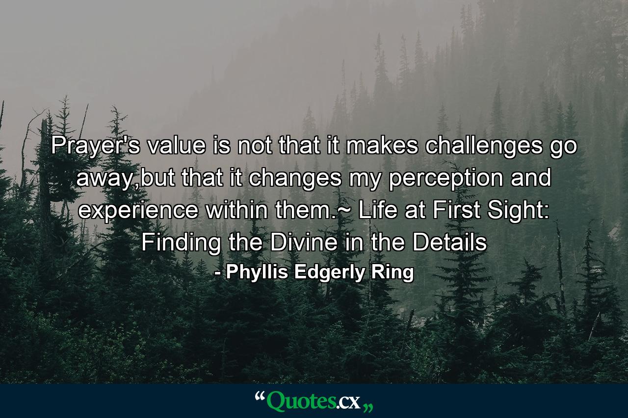 Prayer's value is not that it makes challenges go away,but that it changes my perception and experience within them.~ Life at First Sight: Finding the Divine in the Details - Quote by Phyllis Edgerly Ring