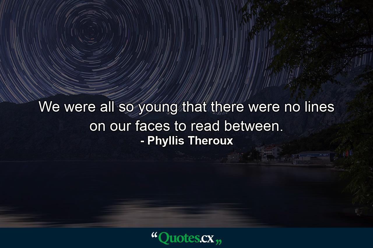 We were all so young that there were no lines on our faces to read between. - Quote by Phyllis Theroux