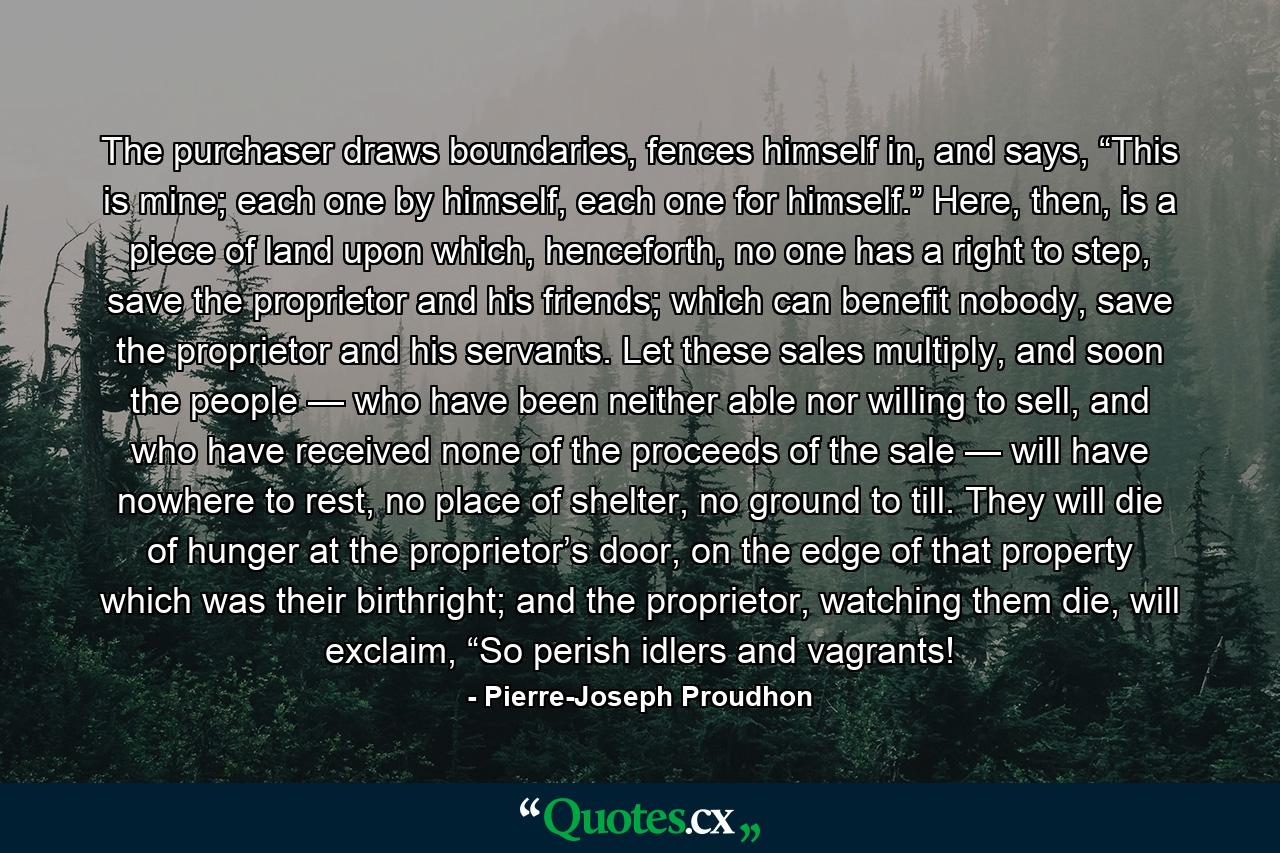 The purchaser draws boundaries, fences himself in, and says, “This is mine; each one by himself, each one for himself.” Here, then, is a piece of land upon which, henceforth, no one has a right to step, save the proprietor and his friends; which can benefit nobody, save the proprietor and his servants. Let these sales multiply, and soon the people — who have been neither able nor willing to sell, and who have received none of the proceeds of the sale — will have nowhere to rest, no place of shelter, no ground to till. They will die of hunger at the proprietor’s door, on the edge of that property which was their birthright; and the proprietor, watching them die, will exclaim, “So perish idlers and vagrants! - Quote by Pierre-Joseph Proudhon