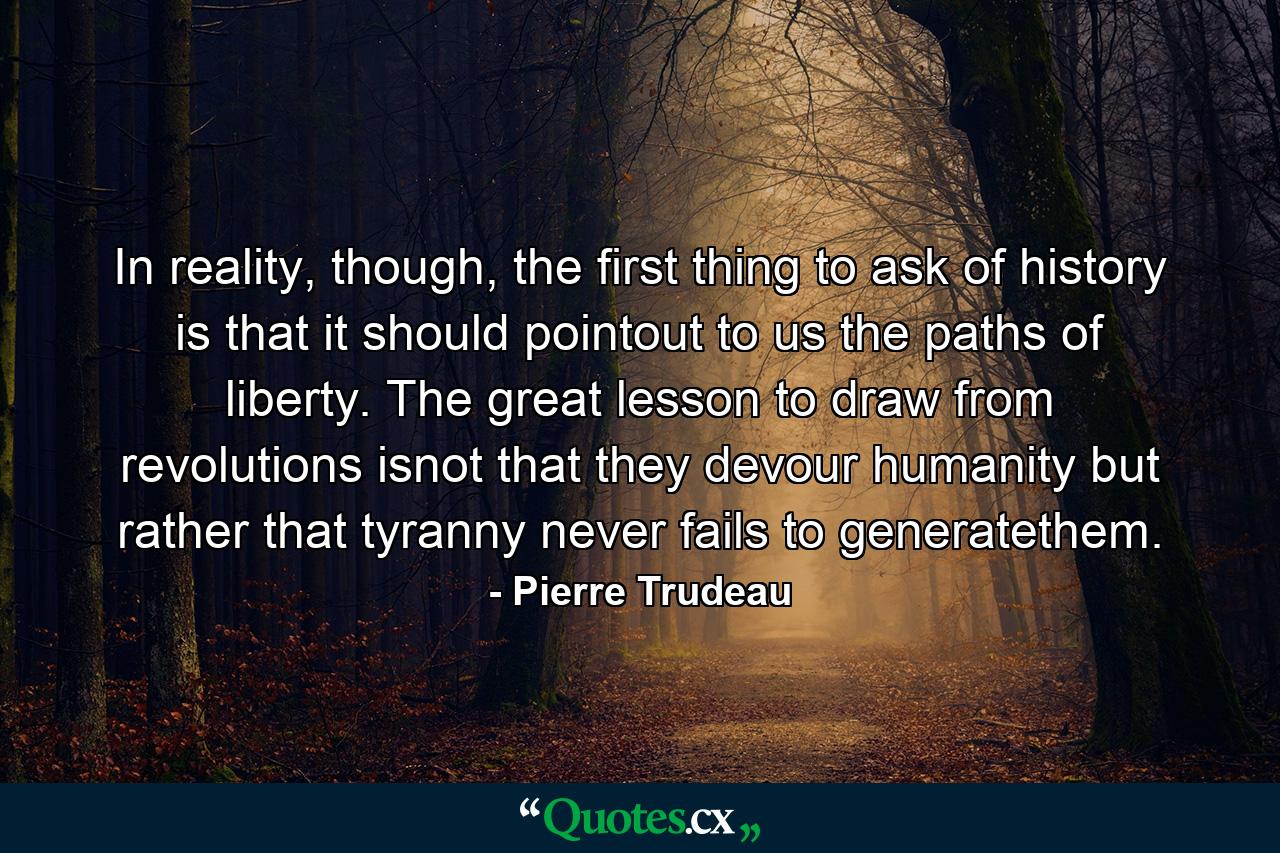 In reality, though, the first thing to ask of history is that it should pointout to us the paths of liberty. The great lesson to draw from revolutions isnot that they devour humanity but rather that tyranny never fails to generatethem. - Quote by Pierre Trudeau