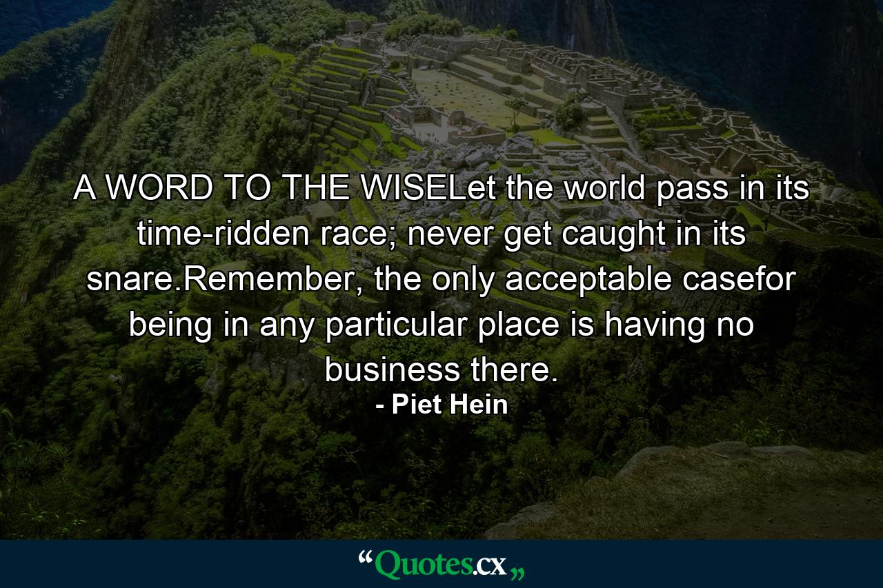 A WORD TO THE WISELet the world pass in its time-ridden race; never get caught in its snare.Remember, the only acceptable casefor being in any particular place is having no business there. - Quote by Piet Hein