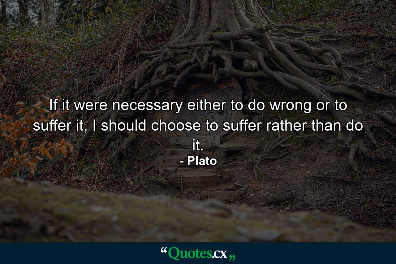 If it were necessary either to do wrong or to suffer it, I should choose to suffer rather than do it. - Quote by Plato