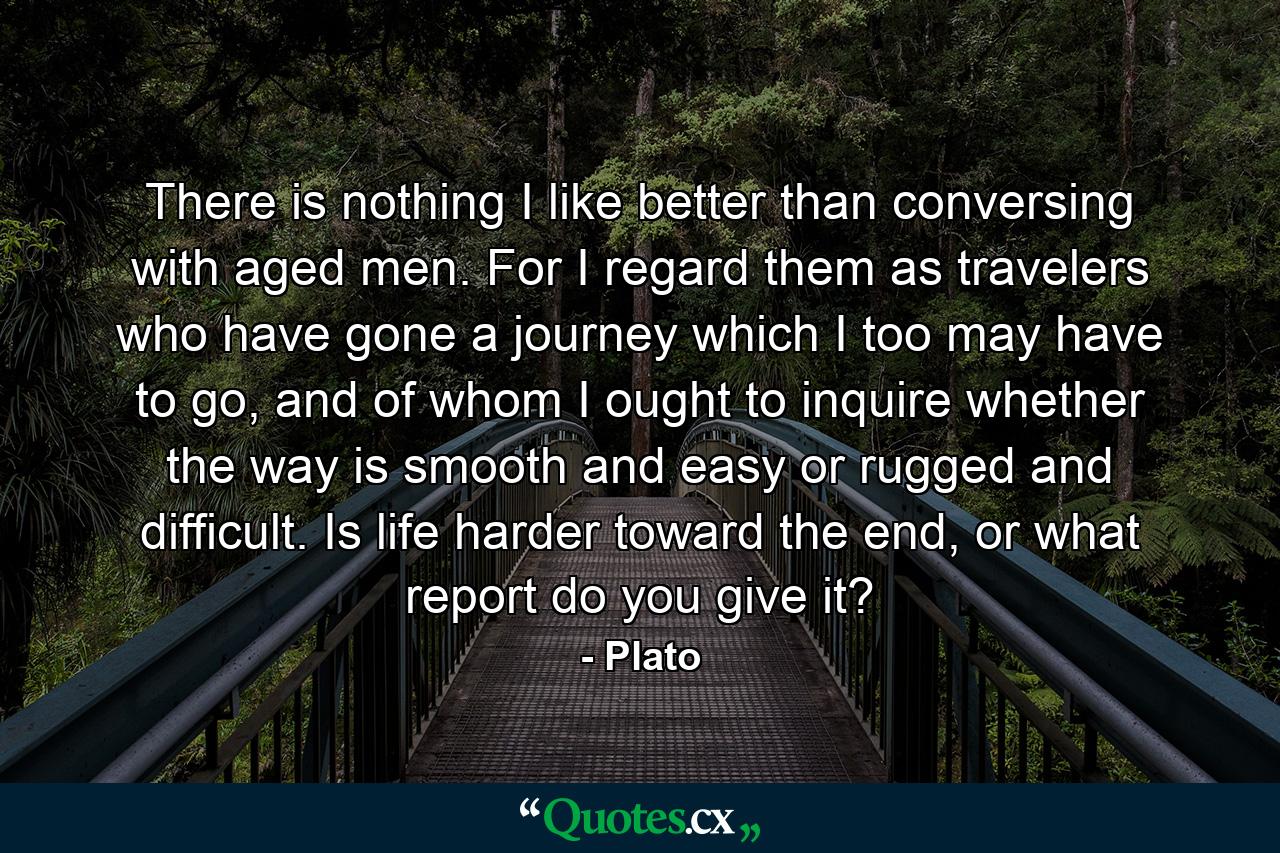 There is nothing I like better than conversing with aged men. For I regard them as travelers who have gone a journey which I too may have to go, and of whom I ought to inquire whether the way is smooth and easy or rugged and difficult. Is life harder toward the end, or what report do you give it? - Quote by Plato