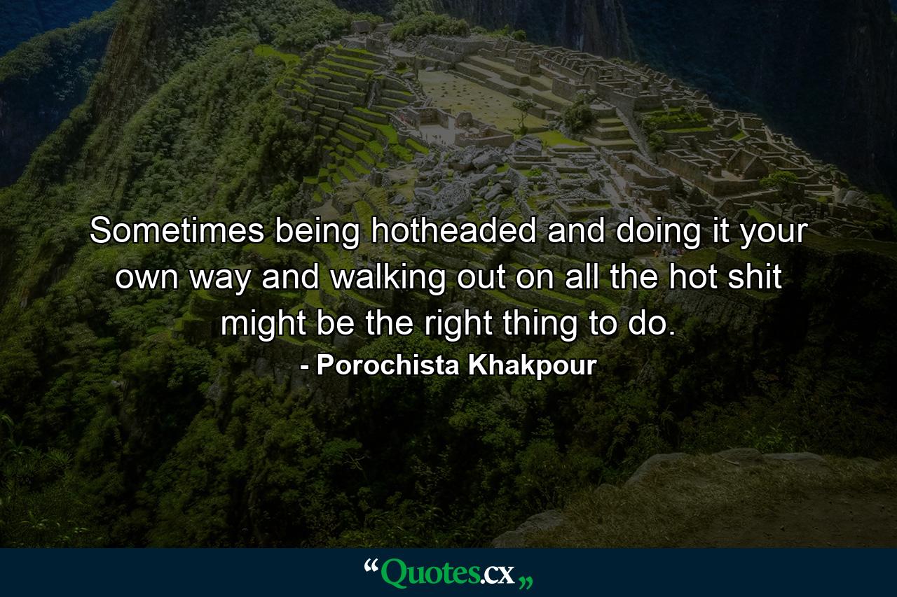 Sometimes being hotheaded and doing it your own way and walking out on all the hot shit might be the right thing to do. - Quote by Porochista Khakpour