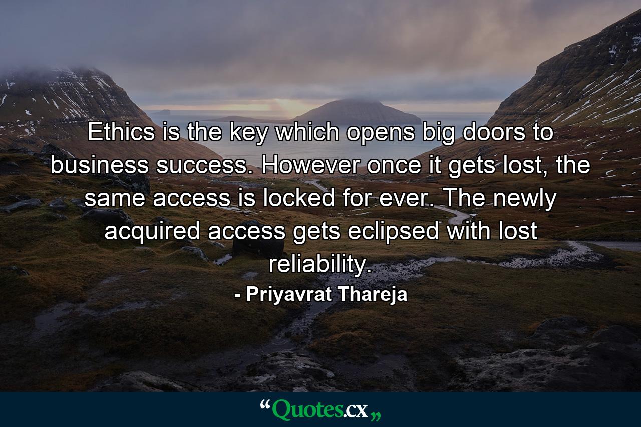 Ethics is the key which opens big doors to business success. However once it gets lost, the same access is locked for ever. The newly acquired access gets eclipsed with lost reliability. - Quote by Priyavrat Thareja