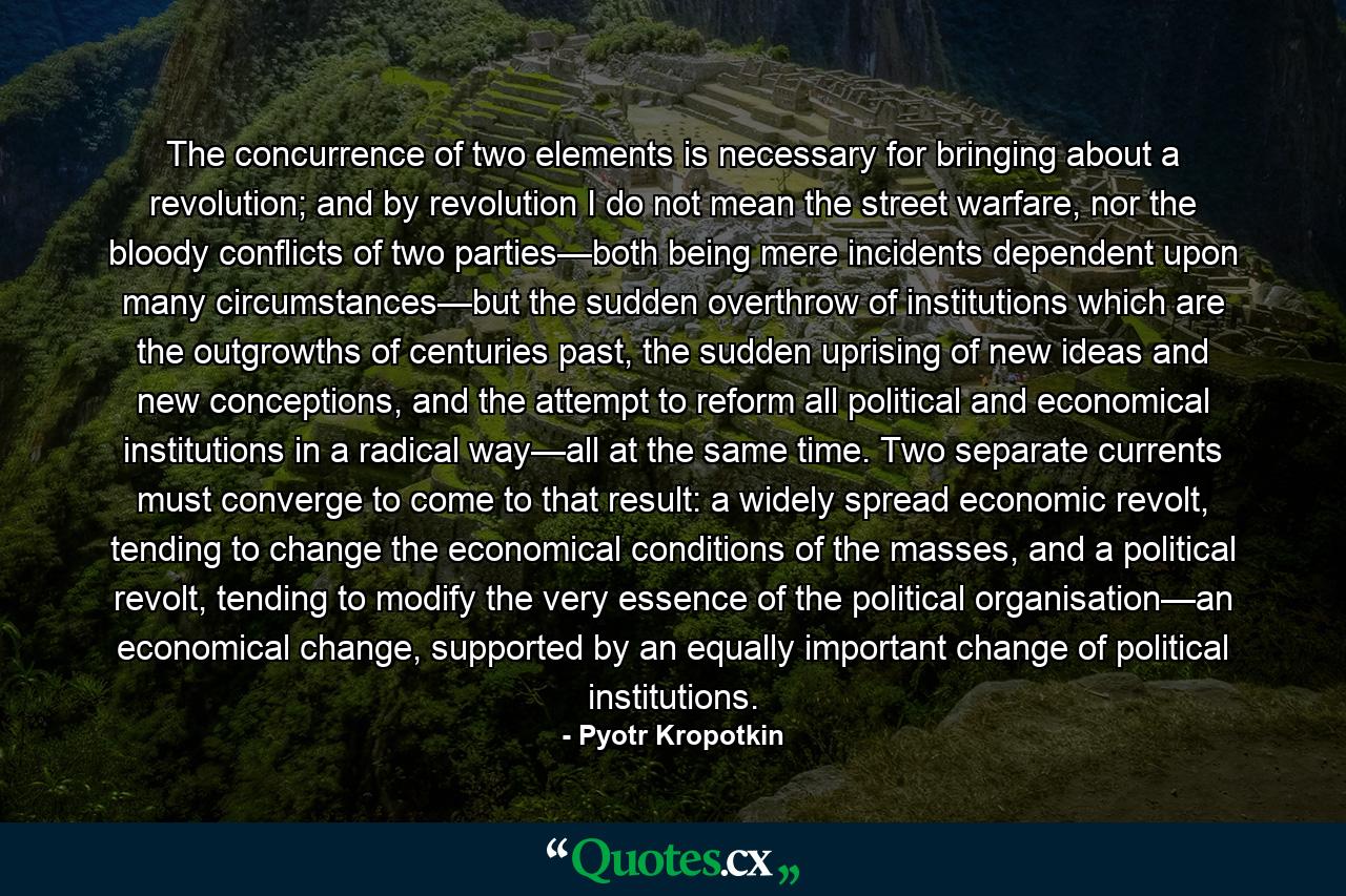 The concurrence of two elements is necessary for bringing about a revolution; and by revolution I do not mean the street warfare, nor the bloody conflicts of two parties—both being mere incidents dependent upon many circumstances—but the sudden overthrow of institutions which are the outgrowths of centuries past, the sudden uprising of new ideas and new conceptions, and the attempt to reform all political and economical institutions in a radical way—all at the same time. Two separate currents must converge to come to that result: a widely spread economic revolt, tending to change the economical conditions of the masses, and a political revolt, tending to modify the very essence of the political organisation—an economical change, supported by an equally important change of political institutions. - Quote by Pyotr Kropotkin