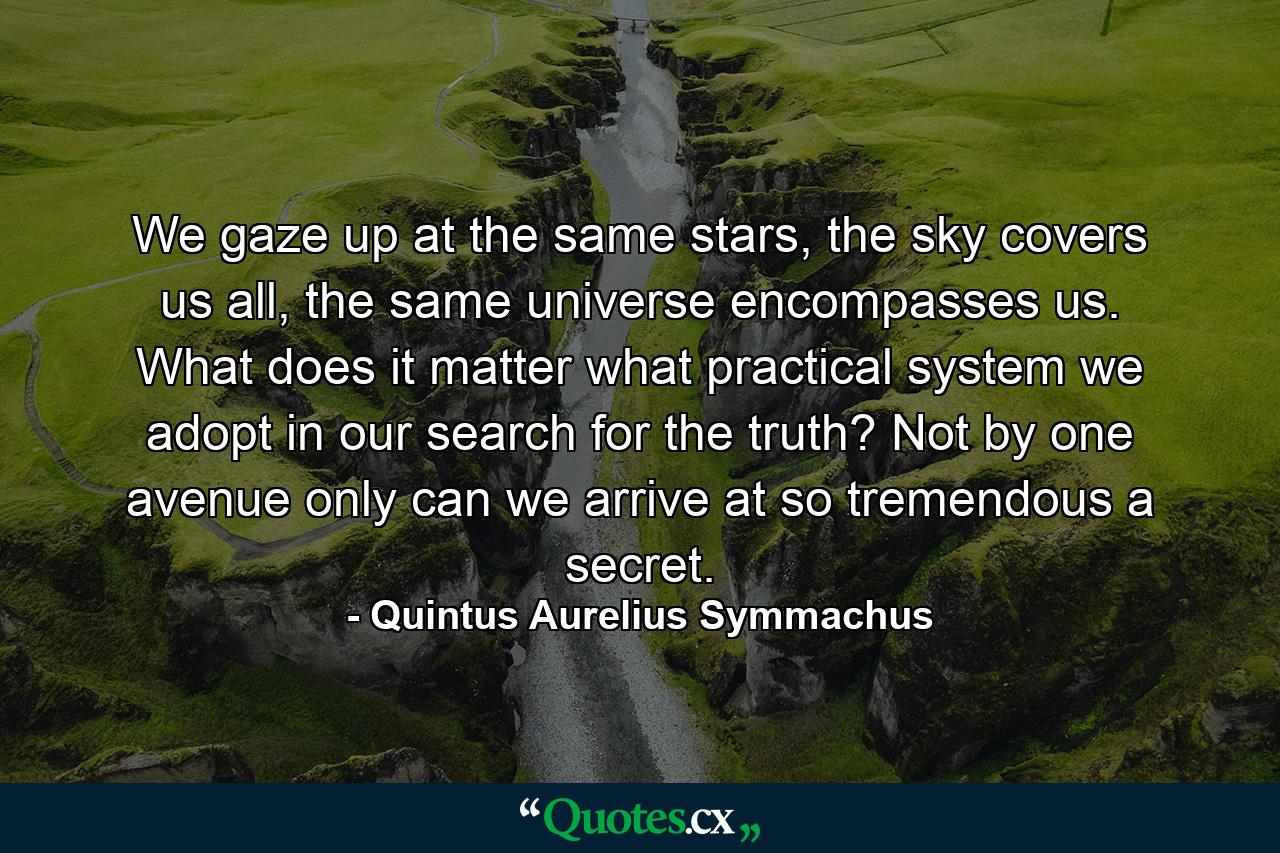 We gaze up at the same stars, the sky covers us all, the same universe encompasses us. What does it matter what practical system we adopt in our search for the truth? Not by one avenue only can we arrive at so tremendous a secret. - Quote by Quintus Aurelius Symmachus