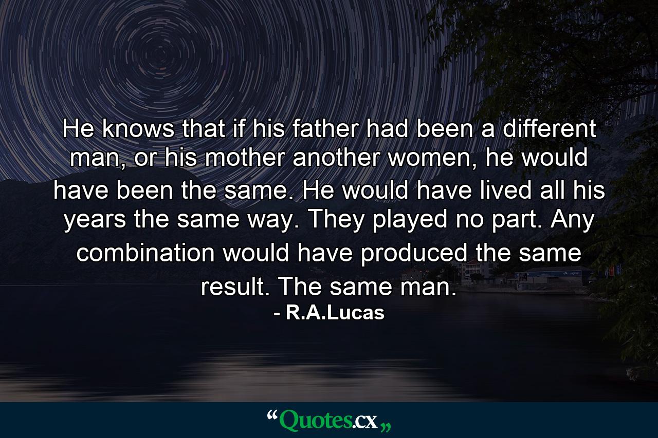 He knows that if his father had been a different man, or his mother another women, he would have been the same.   He would have lived all his years the same way. They played no part. Any combination would have produced the same result. The same man. - Quote by R.A.Lucas