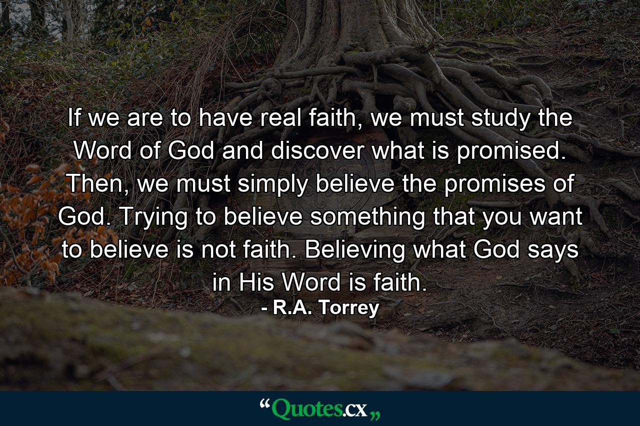 If we are to have real faith, we must study the Word of God and discover what is promised. Then, we must simply believe the promises of God. Trying to believe something that you want to believe is not faith. Believing what God says in His Word is faith. - Quote by R.A. Torrey