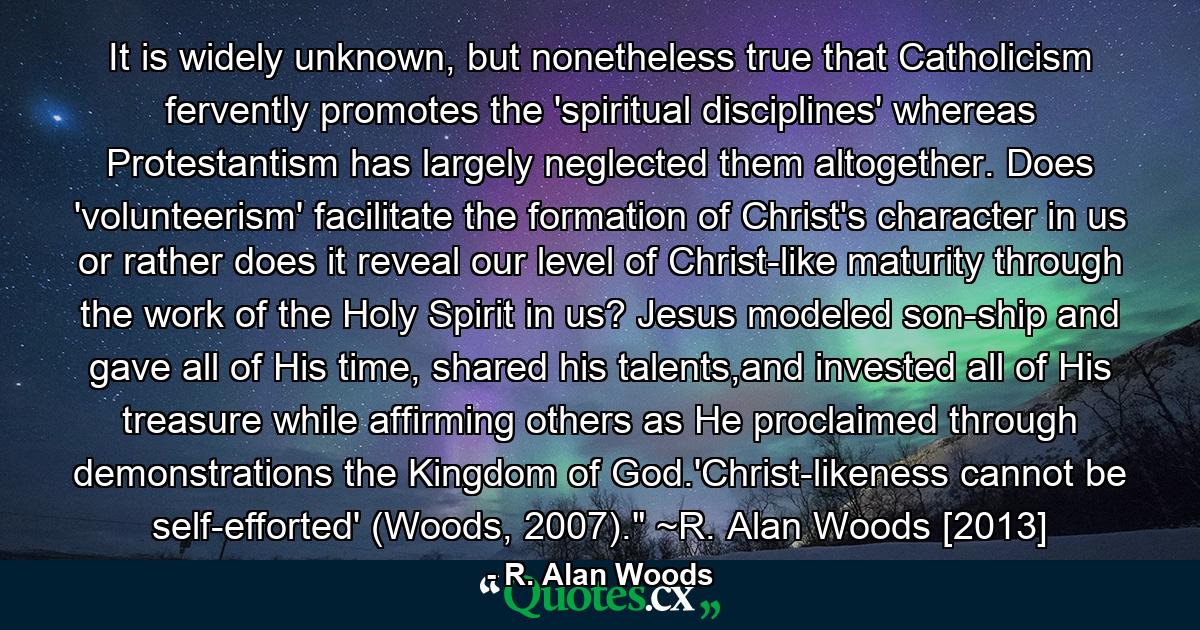 It is widely unknown, but nonetheless true that Catholicism fervently promotes the 'spiritual disciplines' whereas Protestantism has largely neglected them altogether. Does 'volunteerism' facilitate the formation of Christ's character in us or rather does it reveal our level of Christ-like maturity through the work of the Holy Spirit in us? Jesus modeled son-ship and gave all of His time, shared his talents,and invested all of His treasure while affirming others as He proclaimed through demonstrations the Kingdom of God.'Christ-likeness cannot be self-efforted' (Woods, 2007).