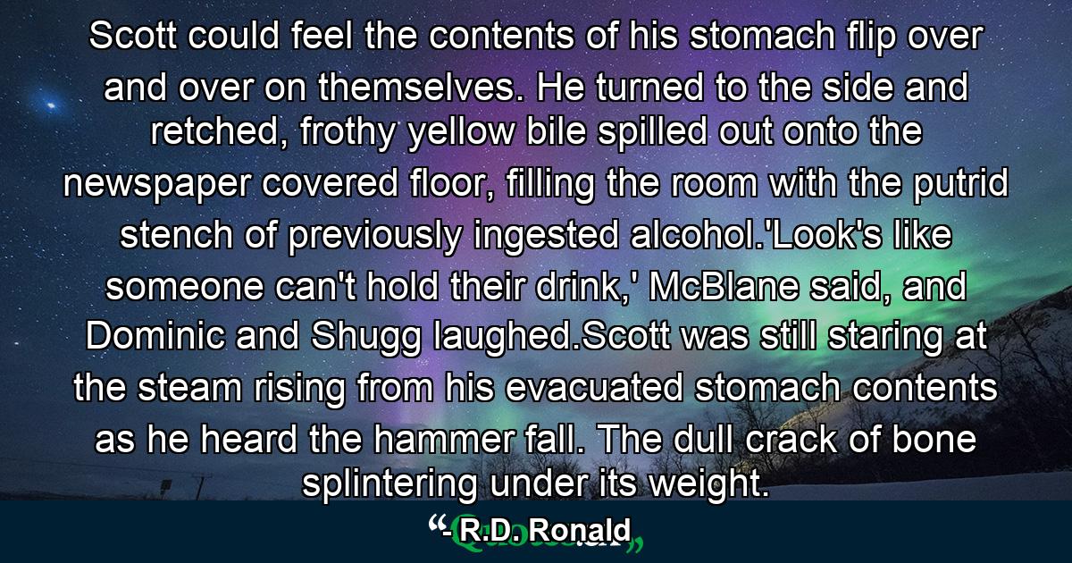 Scott could feel the contents of his stomach flip over and over on themselves. He turned to the side and retched, frothy yellow bile spilled out onto the newspaper covered floor, filling the room with the putrid stench of previously ingested alcohol.'Look's like someone can't hold their drink,' McBlane said, and Dominic and Shugg laughed.Scott was still staring at the steam rising from his evacuated stomach contents as he heard the hammer fall. The dull crack of bone splintering under its weight. - Quote by R.D. Ronald