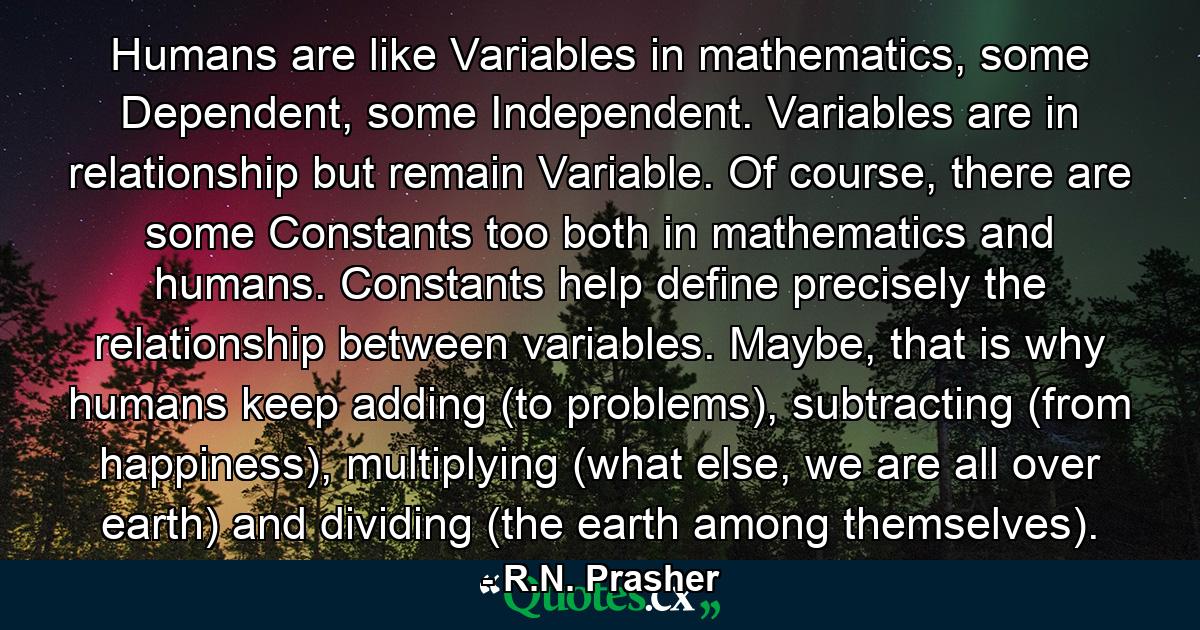 Humans are like Variables in mathematics, some Dependent, some Independent. Variables are in relationship but remain Variable. Of course, there are some Constants too both in mathematics and humans. Constants help define precisely the relationship between variables. Maybe, that is why humans keep adding (to problems), subtracting (from happiness), multiplying (what else, we are all over earth) and dividing (the earth among themselves). - Quote by R.N. Prasher