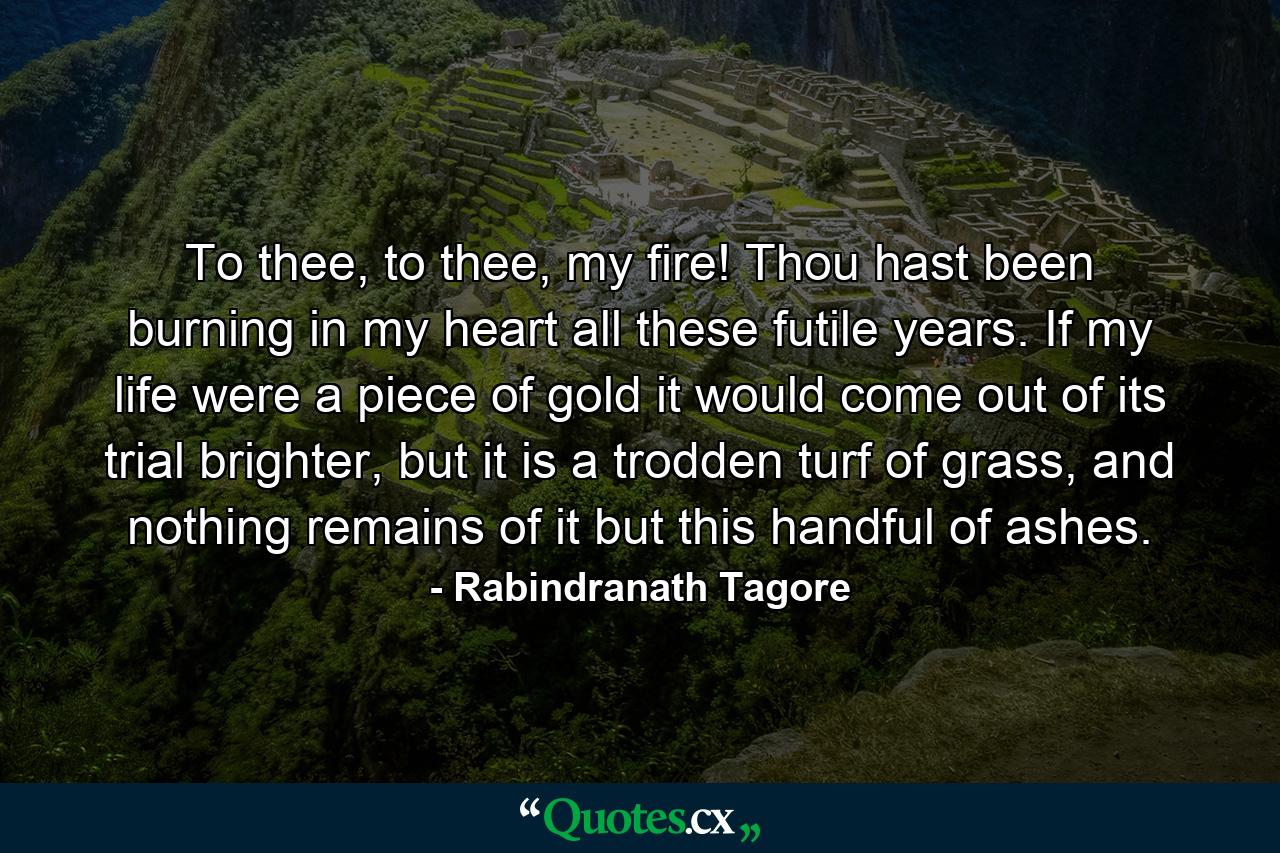 To thee, to thee, my fire! Thou hast been burning in my heart all these futile years. If my life were a piece of gold it would come out of its trial brighter, but it is a trodden turf of grass, and nothing remains of it but this handful of ashes. - Quote by Rabindranath Tagore