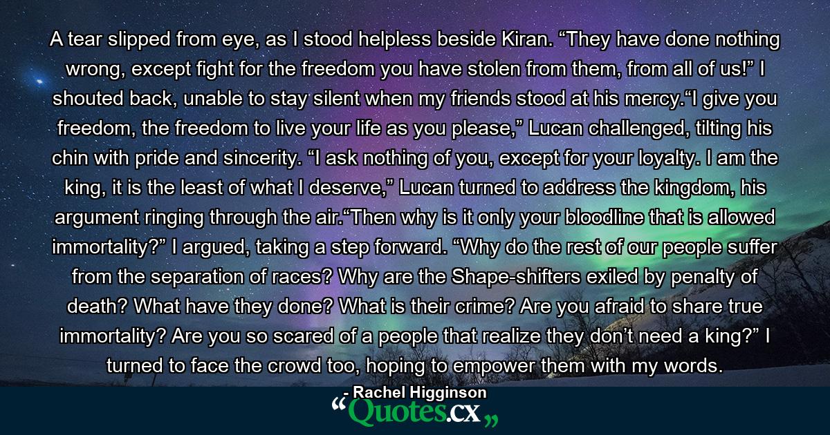 A tear slipped from eye, as I stood helpless beside Kiran. “They have done nothing wrong, except fight for the freedom you have stolen from them, from all of us!” I shouted back, unable to stay silent when my friends stood at his mercy.“I give you freedom, the freedom to live your life as you please,” Lucan challenged, tilting his chin with pride and sincerity. “I ask nothing of you, except for your loyalty. I am the king, it is the least of what I deserve,” Lucan turned to address the kingdom, his argument ringing through the air.“Then why is it only your bloodline that is allowed immortality?” I argued, taking a step forward. “Why do the rest of our people suffer from the separation of races? Why are the Shape-shifters exiled by penalty of death? What have they done? What is their crime? Are you afraid to share true immortality? Are you so scared of a people that realize they don’t need a king?” I turned to face the crowd too, hoping to empower them with my words. - Quote by Rachel Higginson