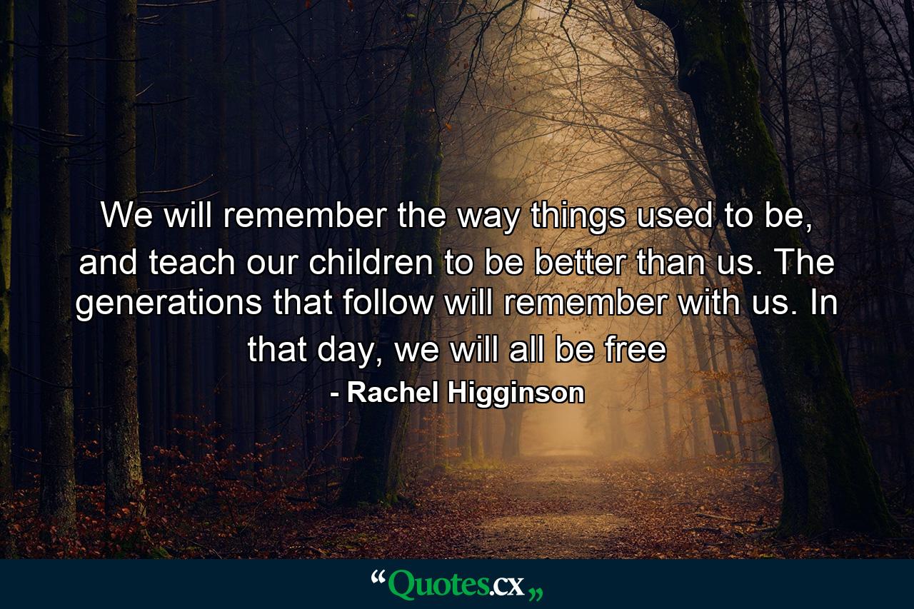 We will remember the way things used to be, and teach our children to be better than us. The generations that follow will remember with us. In that day, we will all be free - Quote by Rachel Higginson