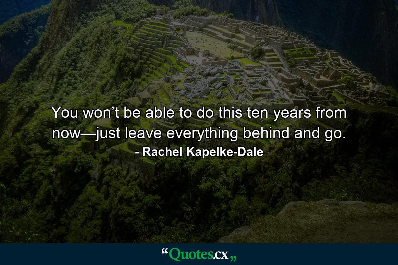 You won’t be able to do this ten years from now—just leave everything behind and go. - Quote by Rachel Kapelke-Dale